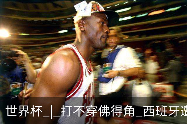 世界杯 | 打不穿佛得角 西班牙遭遇“系统局”?